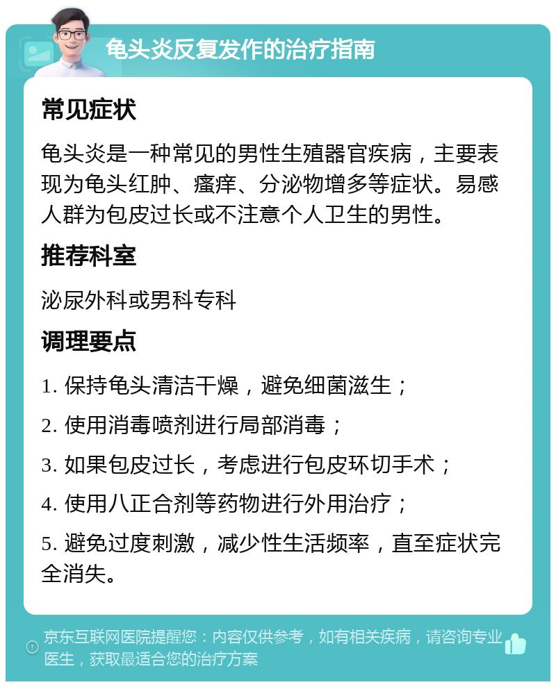 龟头炎反复发作的治疗指南 常见症状 龟头炎是一种常见的男性生殖器官疾病，主要表现为龟头红肿、瘙痒、分泌物增多等症状。易感人群为包皮过长或不注意个人卫生的男性。 推荐科室 泌尿外科或男科专科 调理要点 1. 保持龟头清洁干燥，避免细菌滋生； 2. 使用消毒喷剂进行局部消毒； 3. 如果包皮过长，考虑进行包皮环切手术； 4. 使用八正合剂等药物进行外用治疗； 5. 避免过度刺激，减少性生活频率，直至症状完全消失。