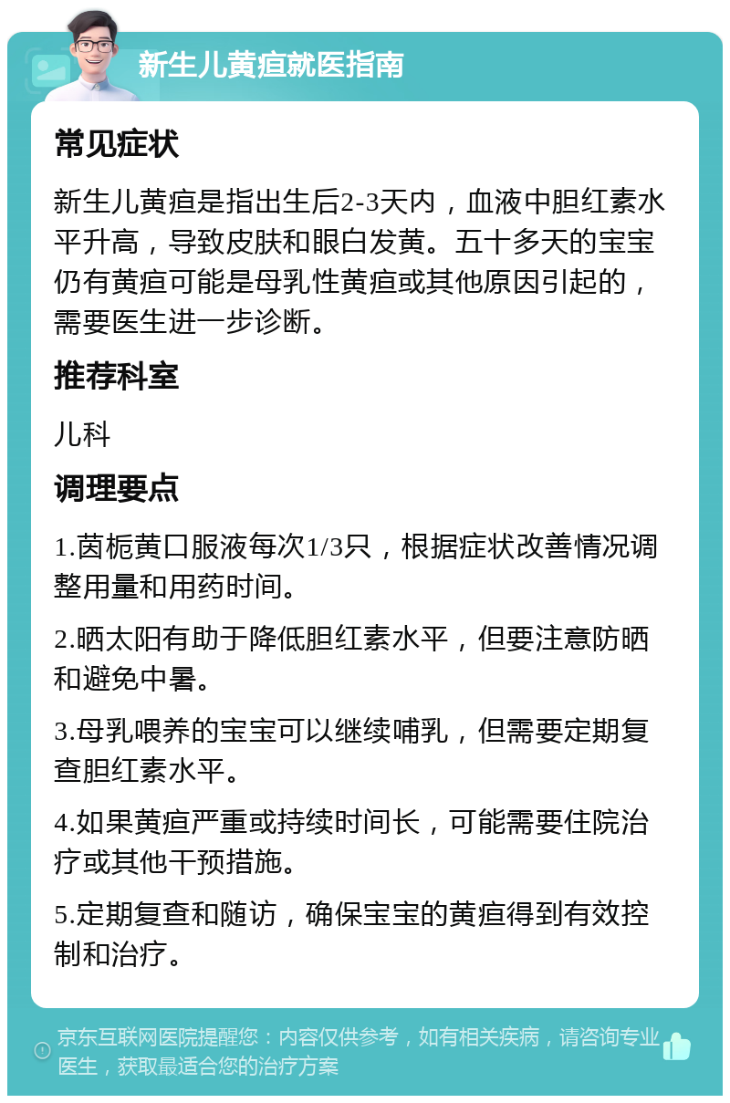 新生儿黄疸就医指南 常见症状 新生儿黄疸是指出生后2-3天内，血液中胆红素水平升高，导致皮肤和眼白发黄。五十多天的宝宝仍有黄疸可能是母乳性黄疸或其他原因引起的，需要医生进一步诊断。 推荐科室 儿科 调理要点 1.茵栀黄口服液每次1/3只，根据症状改善情况调整用量和用药时间。 2.晒太阳有助于降低胆红素水平，但要注意防晒和避免中暑。 3.母乳喂养的宝宝可以继续哺乳，但需要定期复查胆红素水平。 4.如果黄疸严重或持续时间长，可能需要住院治疗或其他干预措施。 5.定期复查和随访，确保宝宝的黄疸得到有效控制和治疗。