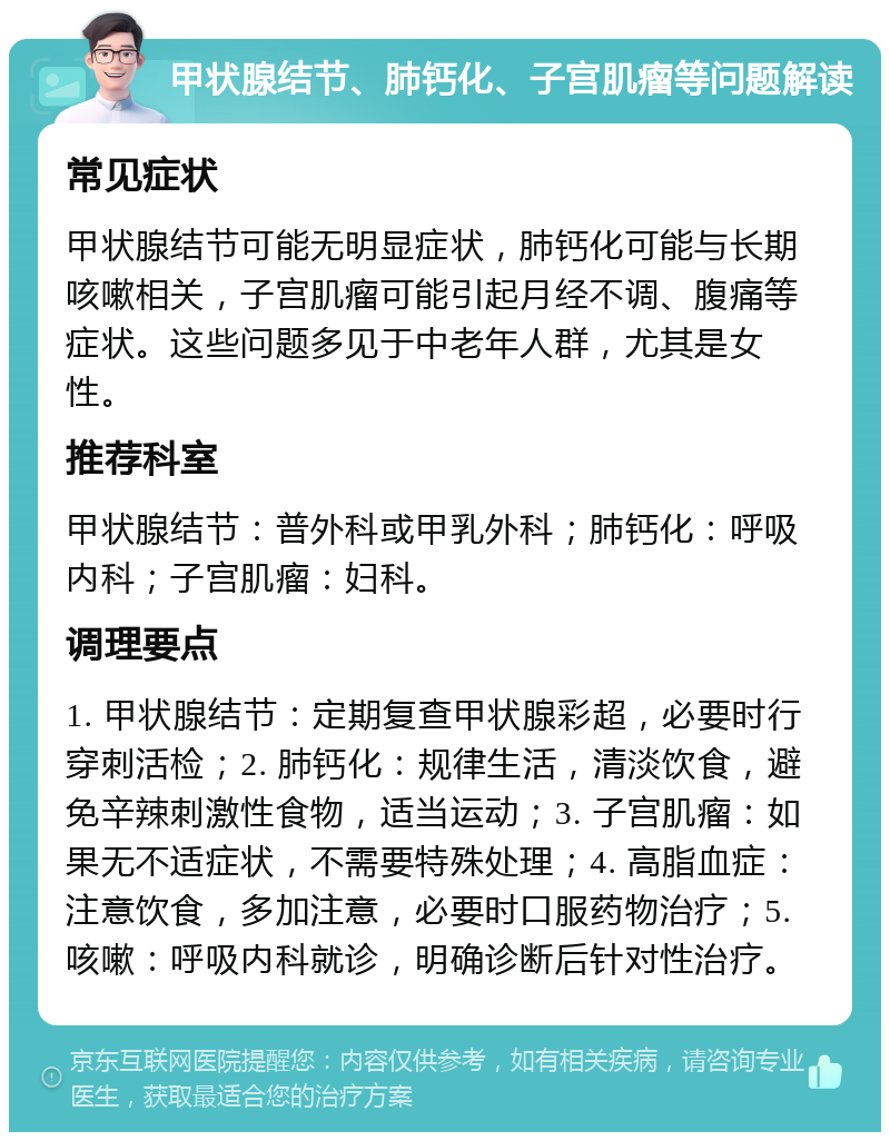 甲状腺结节、肺钙化、子宫肌瘤等问题解读 常见症状 甲状腺结节可能无明显症状，肺钙化可能与长期咳嗽相关，子宫肌瘤可能引起月经不调、腹痛等症状。这些问题多见于中老年人群，尤其是女性。 推荐科室 甲状腺结节：普外科或甲乳外科；肺钙化：呼吸内科；子宫肌瘤：妇科。 调理要点 1. 甲状腺结节：定期复查甲状腺彩超，必要时行穿刺活检；2. 肺钙化：规律生活，清淡饮食，避免辛辣刺激性食物，适当运动；3. 子宫肌瘤：如果无不适症状，不需要特殊处理；4. 高脂血症：注意饮食，多加注意，必要时口服药物治疗；5. 咳嗽：呼吸内科就诊，明确诊断后针对性治疗。