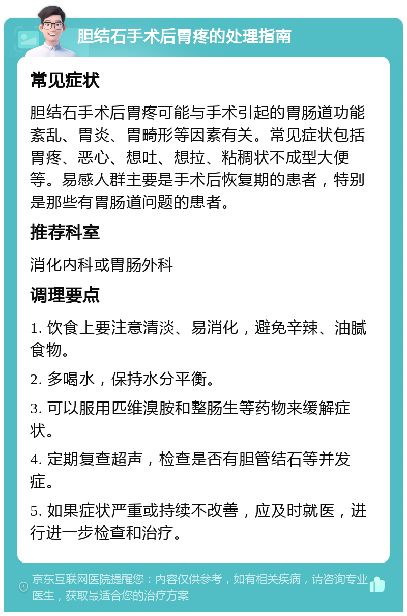 胆结石手术后胃疼的处理指南 常见症状 胆结石手术后胃疼可能与手术引起的胃肠道功能紊乱、胃炎、胃畸形等因素有关。常见症状包括胃疼、恶心、想吐、想拉、粘稠状不成型大便等。易感人群主要是手术后恢复期的患者，特别是那些有胃肠道问题的患者。 推荐科室 消化内科或胃肠外科 调理要点 1. 饮食上要注意清淡、易消化，避免辛辣、油腻食物。 2. 多喝水，保持水分平衡。 3. 可以服用匹维溴胺和整肠生等药物来缓解症状。 4. 定期复查超声，检查是否有胆管结石等并发症。 5. 如果症状严重或持续不改善，应及时就医，进行进一步检查和治疗。