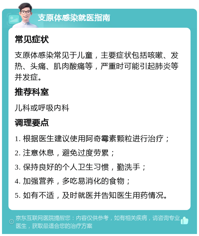 支原体感染就医指南 常见症状 支原体感染常见于儿童，主要症状包括咳嗽、发热、头痛、肌肉酸痛等，严重时可能引起肺炎等并发症。 推荐科室 儿科或呼吸内科 调理要点 1. 根据医生建议使用阿奇霉素颗粒进行治疗； 2. 注意休息，避免过度劳累； 3. 保持良好的个人卫生习惯，勤洗手； 4. 加强营养，多吃易消化的食物； 5. 如有不适，及时就医并告知医生用药情况。