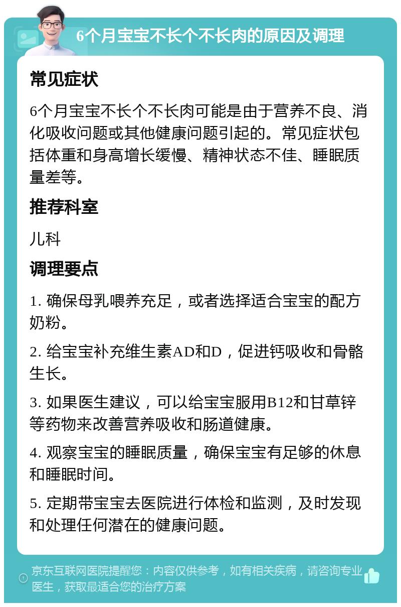 6个月宝宝不长个不长肉的原因及调理 常见症状 6个月宝宝不长个不长肉可能是由于营养不良、消化吸收问题或其他健康问题引起的。常见症状包括体重和身高增长缓慢、精神状态不佳、睡眠质量差等。 推荐科室 儿科 调理要点 1. 确保母乳喂养充足，或者选择适合宝宝的配方奶粉。 2. 给宝宝补充维生素AD和D，促进钙吸收和骨骼生长。 3. 如果医生建议，可以给宝宝服用B12和甘草锌等药物来改善营养吸收和肠道健康。 4. 观察宝宝的睡眠质量，确保宝宝有足够的休息和睡眠时间。 5. 定期带宝宝去医院进行体检和监测，及时发现和处理任何潜在的健康问题。