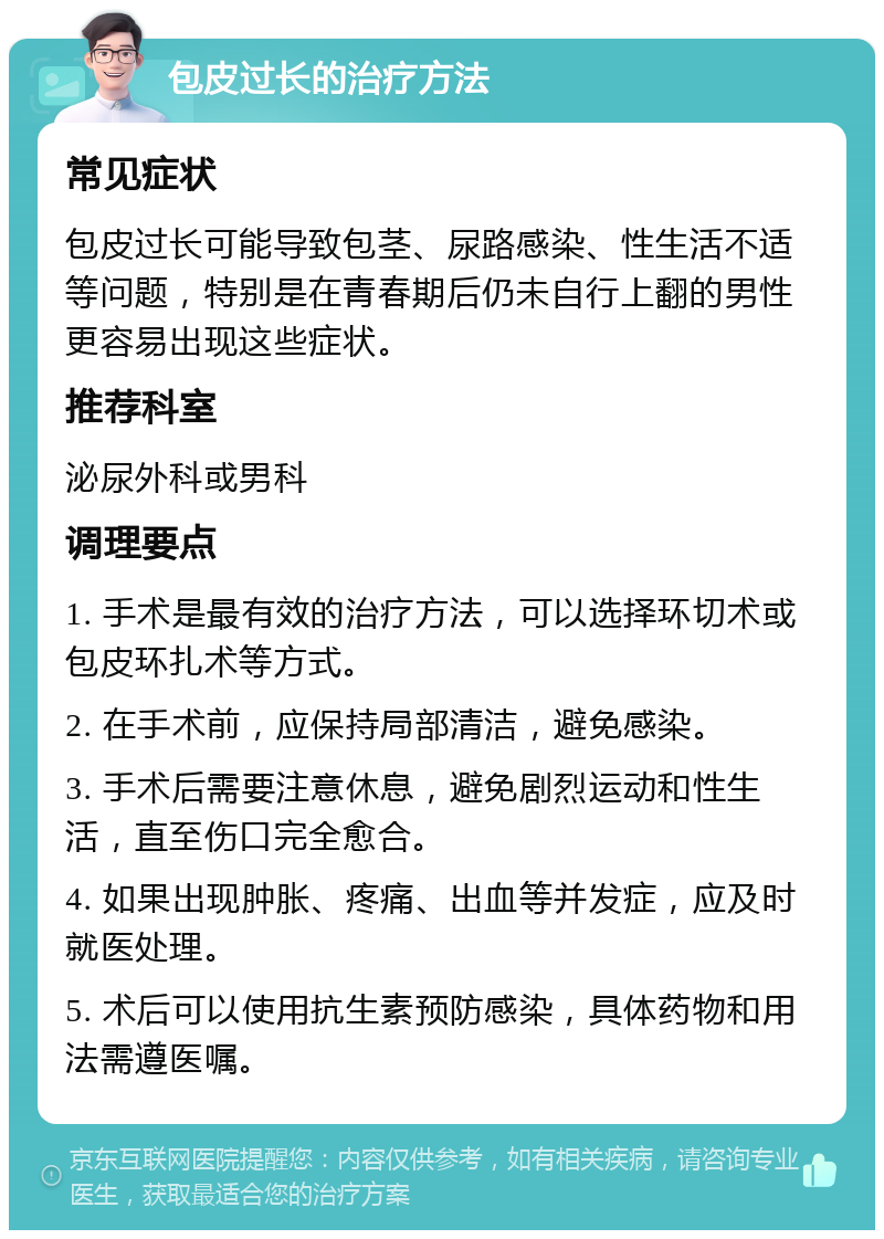 包皮过长的治疗方法 常见症状 包皮过长可能导致包茎、尿路感染、性生活不适等问题，特别是在青春期后仍未自行上翻的男性更容易出现这些症状。 推荐科室 泌尿外科或男科 调理要点 1. 手术是最有效的治疗方法，可以选择环切术或包皮环扎术等方式。 2. 在手术前，应保持局部清洁，避免感染。 3. 手术后需要注意休息，避免剧烈运动和性生活，直至伤口完全愈合。 4. 如果出现肿胀、疼痛、出血等并发症，应及时就医处理。 5. 术后可以使用抗生素预防感染，具体药物和用法需遵医嘱。