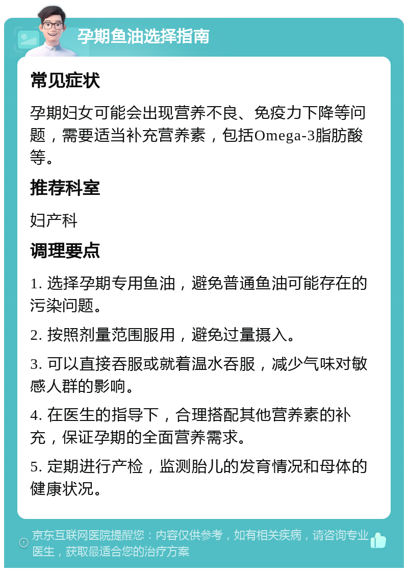 孕期鱼油选择指南 常见症状 孕期妇女可能会出现营养不良、免疫力下降等问题，需要适当补充营养素，包括Omega-3脂肪酸等。 推荐科室 妇产科 调理要点 1. 选择孕期专用鱼油，避免普通鱼油可能存在的污染问题。 2. 按照剂量范围服用，避免过量摄入。 3. 可以直接吞服或就着温水吞服，减少气味对敏感人群的影响。 4. 在医生的指导下，合理搭配其他营养素的补充，保证孕期的全面营养需求。 5. 定期进行产检，监测胎儿的发育情况和母体的健康状况。