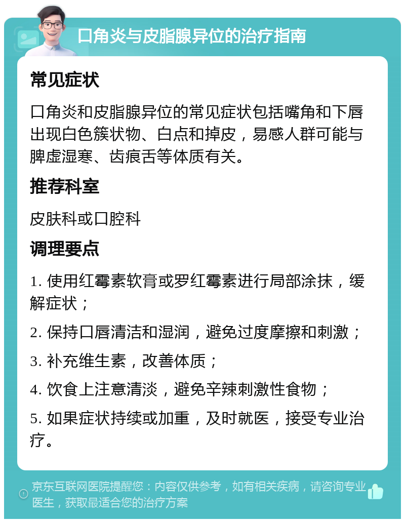 口角炎与皮脂腺异位的治疗指南 常见症状 口角炎和皮脂腺异位的常见症状包括嘴角和下唇出现白色簇状物、白点和掉皮，易感人群可能与脾虚湿寒、齿痕舌等体质有关。 推荐科室 皮肤科或口腔科 调理要点 1. 使用红霉素软膏或罗红霉素进行局部涂抹，缓解症状； 2. 保持口唇清洁和湿润，避免过度摩擦和刺激； 3. 补充维生素，改善体质； 4. 饮食上注意清淡，避免辛辣刺激性食物； 5. 如果症状持续或加重，及时就医，接受专业治疗。