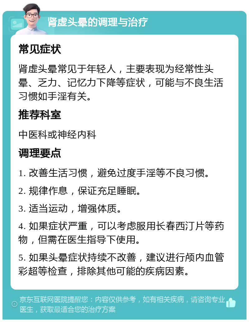 肾虚头晕的调理与治疗 常见症状 肾虚头晕常见于年轻人，主要表现为经常性头晕、乏力、记忆力下降等症状，可能与不良生活习惯如手淫有关。 推荐科室 中医科或神经内科 调理要点 1. 改善生活习惯，避免过度手淫等不良习惯。 2. 规律作息，保证充足睡眠。 3. 适当运动，增强体质。 4. 如果症状严重，可以考虑服用长春西汀片等药物，但需在医生指导下使用。 5. 如果头晕症状持续不改善，建议进行颅内血管彩超等检查，排除其他可能的疾病因素。