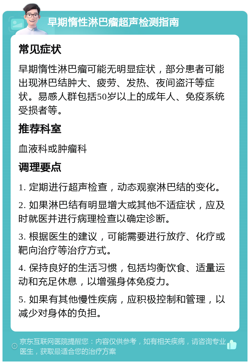 早期惰性淋巴瘤超声检测指南 常见症状 早期惰性淋巴瘤可能无明显症状，部分患者可能出现淋巴结肿大、疲劳、发热、夜间盗汗等症状。易感人群包括50岁以上的成年人、免疫系统受损者等。 推荐科室 血液科或肿瘤科 调理要点 1. 定期进行超声检查，动态观察淋巴结的变化。 2. 如果淋巴结有明显增大或其他不适症状，应及时就医并进行病理检查以确定诊断。 3. 根据医生的建议，可能需要进行放疗、化疗或靶向治疗等治疗方式。 4. 保持良好的生活习惯，包括均衡饮食、适量运动和充足休息，以增强身体免疫力。 5. 如果有其他慢性疾病，应积极控制和管理，以减少对身体的负担。