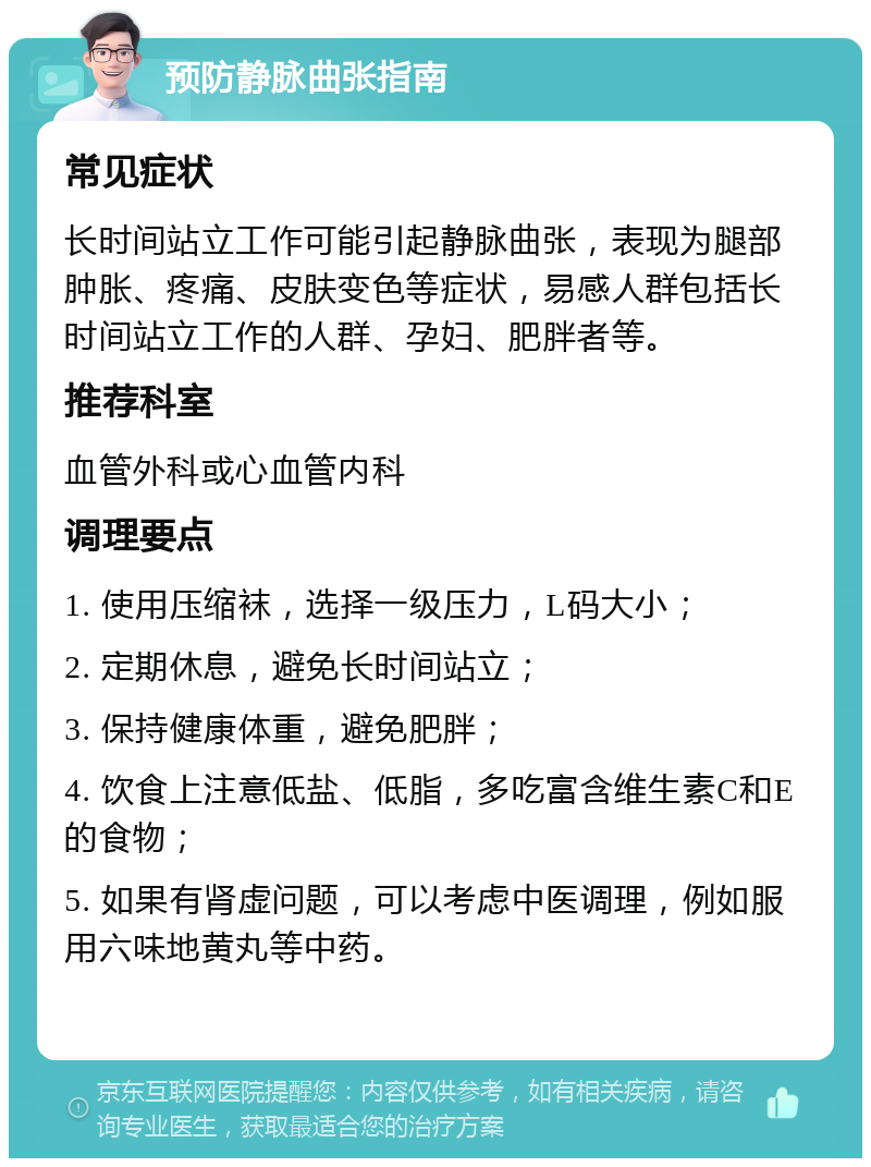 预防静脉曲张指南 常见症状 长时间站立工作可能引起静脉曲张，表现为腿部肿胀、疼痛、皮肤变色等症状，易感人群包括长时间站立工作的人群、孕妇、肥胖者等。 推荐科室 血管外科或心血管内科 调理要点 1. 使用压缩袜，选择一级压力，L码大小； 2. 定期休息，避免长时间站立； 3. 保持健康体重，避免肥胖； 4. 饮食上注意低盐、低脂，多吃富含维生素C和E的食物； 5. 如果有肾虚问题，可以考虑中医调理，例如服用六味地黄丸等中药。