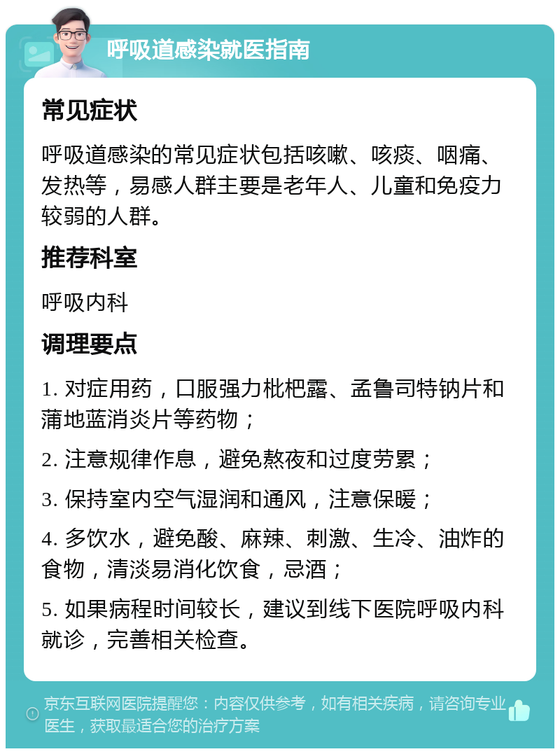 呼吸道感染就医指南 常见症状 呼吸道感染的常见症状包括咳嗽、咳痰、咽痛、发热等，易感人群主要是老年人、儿童和免疫力较弱的人群。 推荐科室 呼吸内科 调理要点 1. 对症用药，口服强力枇杷露、孟鲁司特钠片和蒲地蓝消炎片等药物； 2. 注意规律作息，避免熬夜和过度劳累； 3. 保持室内空气湿润和通风，注意保暖； 4. 多饮水，避免酸、麻辣、刺激、生冷、油炸的食物，清淡易消化饮食，忌酒； 5. 如果病程时间较长，建议到线下医院呼吸内科就诊，完善相关检查。