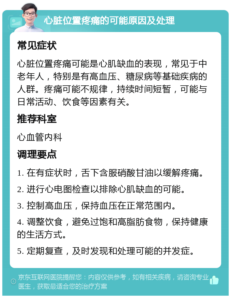 心脏位置疼痛的可能原因及处理 常见症状 心脏位置疼痛可能是心肌缺血的表现，常见于中老年人，特别是有高血压、糖尿病等基础疾病的人群。疼痛可能不规律，持续时间短暂，可能与日常活动、饮食等因素有关。 推荐科室 心血管内科 调理要点 1. 在有症状时，舌下含服硝酸甘油以缓解疼痛。 2. 进行心电图检查以排除心肌缺血的可能。 3. 控制高血压，保持血压在正常范围内。 4. 调整饮食，避免过饱和高脂肪食物，保持健康的生活方式。 5. 定期复查，及时发现和处理可能的并发症。