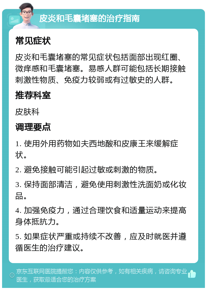 皮炎和毛囊堵塞的治疗指南 常见症状 皮炎和毛囊堵塞的常见症状包括面部出现红圈、微痒感和毛囊堵塞。易感人群可能包括长期接触刺激性物质、免疫力较弱或有过敏史的人群。 推荐科室 皮肤科 调理要点 1. 使用外用药物如夫西地酸和皮康王来缓解症状。 2. 避免接触可能引起过敏或刺激的物质。 3. 保持面部清洁，避免使用刺激性洗面奶或化妆品。 4. 加强免疫力，通过合理饮食和适量运动来提高身体抵抗力。 5. 如果症状严重或持续不改善，应及时就医并遵循医生的治疗建议。