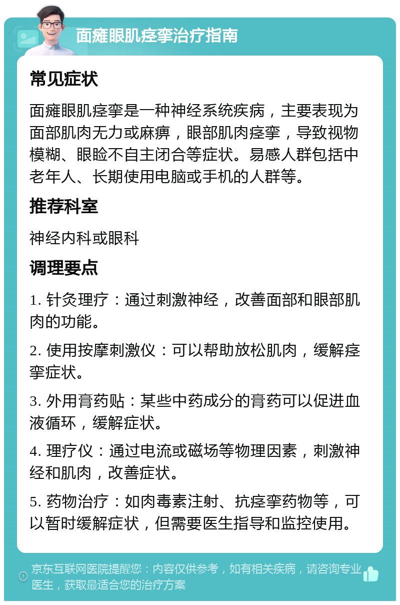 面瘫眼肌痉挛治疗指南 常见症状 面瘫眼肌痉挛是一种神经系统疾病，主要表现为面部肌肉无力或麻痹，眼部肌肉痉挛，导致视物模糊、眼睑不自主闭合等症状。易感人群包括中老年人、长期使用电脑或手机的人群等。 推荐科室 神经内科或眼科 调理要点 1. 针灸理疗：通过刺激神经，改善面部和眼部肌肉的功能。 2. 使用按摩刺激仪：可以帮助放松肌肉，缓解痉挛症状。 3. 外用膏药贴：某些中药成分的膏药可以促进血液循环，缓解症状。 4. 理疗仪：通过电流或磁场等物理因素，刺激神经和肌肉，改善症状。 5. 药物治疗：如肉毒素注射、抗痉挛药物等，可以暂时缓解症状，但需要医生指导和监控使用。