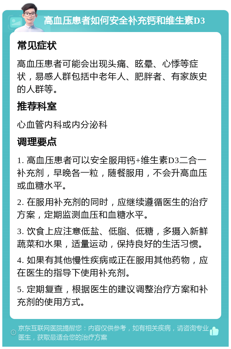 高血压患者如何安全补充钙和维生素D3 常见症状 高血压患者可能会出现头痛、眩晕、心悸等症状，易感人群包括中老年人、肥胖者、有家族史的人群等。 推荐科室 心血管内科或内分泌科 调理要点 1. 高血压患者可以安全服用钙+维生素D3二合一补充剂，早晚各一粒，随餐服用，不会升高血压或血糖水平。 2. 在服用补充剂的同时，应继续遵循医生的治疗方案，定期监测血压和血糖水平。 3. 饮食上应注意低盐、低脂、低糖，多摄入新鲜蔬菜和水果，适量运动，保持良好的生活习惯。 4. 如果有其他慢性疾病或正在服用其他药物，应在医生的指导下使用补充剂。 5. 定期复查，根据医生的建议调整治疗方案和补充剂的使用方式。