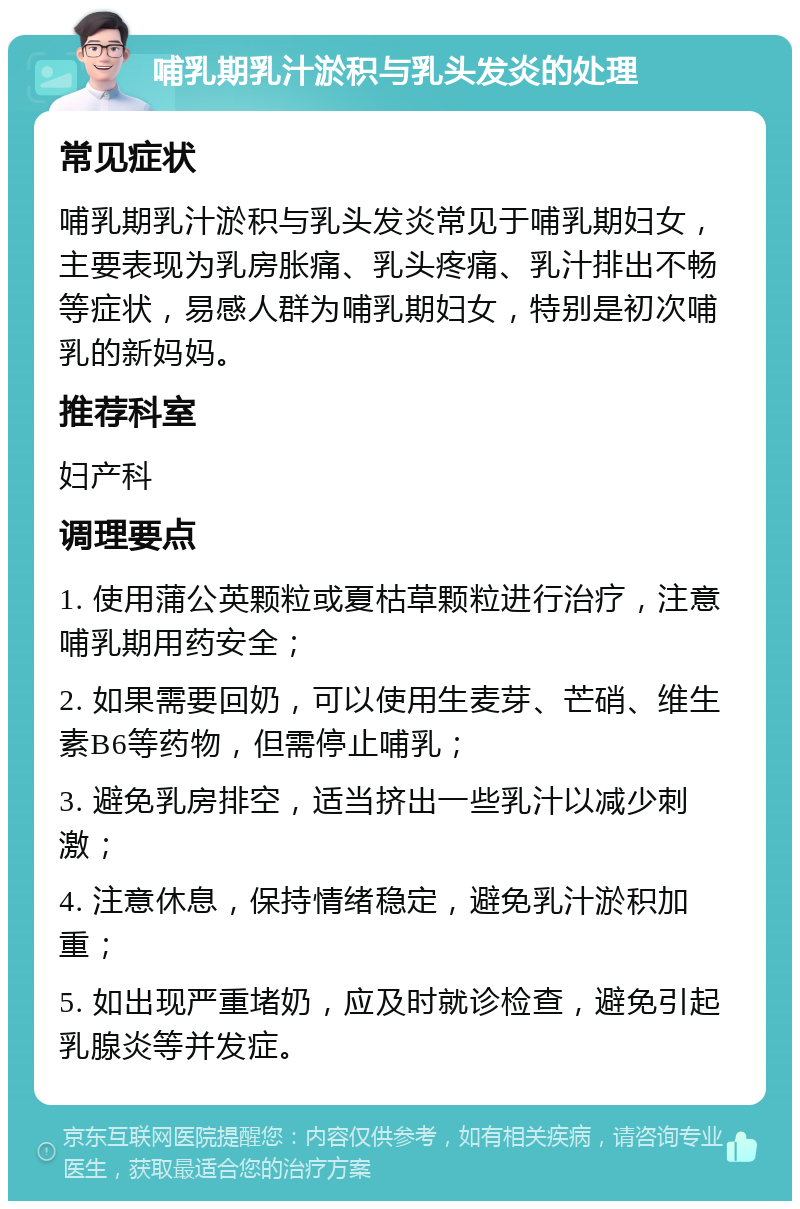 哺乳期乳汁淤积与乳头发炎的处理 常见症状 哺乳期乳汁淤积与乳头发炎常见于哺乳期妇女，主要表现为乳房胀痛、乳头疼痛、乳汁排出不畅等症状，易感人群为哺乳期妇女，特别是初次哺乳的新妈妈。 推荐科室 妇产科 调理要点 1. 使用蒲公英颗粒或夏枯草颗粒进行治疗，注意哺乳期用药安全； 2. 如果需要回奶，可以使用生麦芽、芒硝、维生素B6等药物，但需停止哺乳； 3. 避免乳房排空，适当挤出一些乳汁以减少刺激； 4. 注意休息，保持情绪稳定，避免乳汁淤积加重； 5. 如出现严重堵奶，应及时就诊检查，避免引起乳腺炎等并发症。