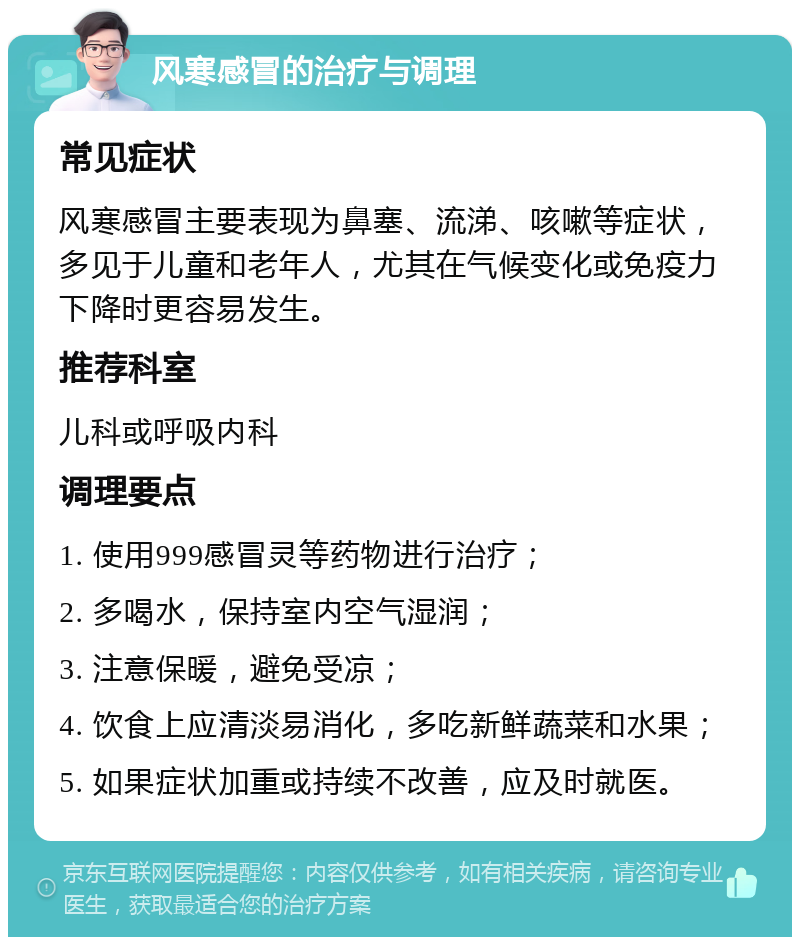 风寒感冒的治疗与调理 常见症状 风寒感冒主要表现为鼻塞、流涕、咳嗽等症状，多见于儿童和老年人，尤其在气候变化或免疫力下降时更容易发生。 推荐科室 儿科或呼吸内科 调理要点 1. 使用999感冒灵等药物进行治疗； 2. 多喝水，保持室内空气湿润； 3. 注意保暖，避免受凉； 4. 饮食上应清淡易消化，多吃新鲜蔬菜和水果； 5. 如果症状加重或持续不改善，应及时就医。