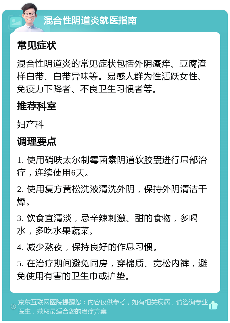 混合性阴道炎就医指南 常见症状 混合性阴道炎的常见症状包括外阴瘙痒、豆腐渣样白带、白带异味等。易感人群为性活跃女性、免疫力下降者、不良卫生习惯者等。 推荐科室 妇产科 调理要点 1. 使用硝呋太尔制霉菌素阴道软胶囊进行局部治疗，连续使用6天。 2. 使用复方黄松洗液清洗外阴，保持外阴清洁干燥。 3. 饮食宜清淡，忌辛辣刺激、甜的食物，多喝水，多吃水果蔬菜。 4. 减少熬夜，保持良好的作息习惯。 5. 在治疗期间避免同房，穿棉质、宽松内裤，避免使用有害的卫生巾或护垫。