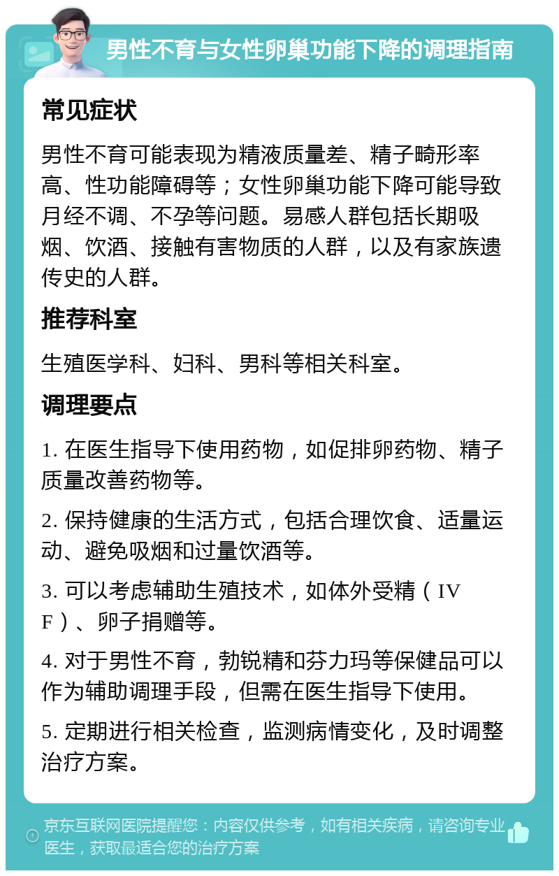 男性不育与女性卵巢功能下降的调理指南 常见症状 男性不育可能表现为精液质量差、精子畸形率高、性功能障碍等；女性卵巢功能下降可能导致月经不调、不孕等问题。易感人群包括长期吸烟、饮酒、接触有害物质的人群，以及有家族遗传史的人群。 推荐科室 生殖医学科、妇科、男科等相关科室。 调理要点 1. 在医生指导下使用药物，如促排卵药物、精子质量改善药物等。 2. 保持健康的生活方式，包括合理饮食、适量运动、避免吸烟和过量饮酒等。 3. 可以考虑辅助生殖技术，如体外受精（IVF）、卵子捐赠等。 4. 对于男性不育，勃锐精和芬力玛等保健品可以作为辅助调理手段，但需在医生指导下使用。 5. 定期进行相关检查，监测病情变化，及时调整治疗方案。