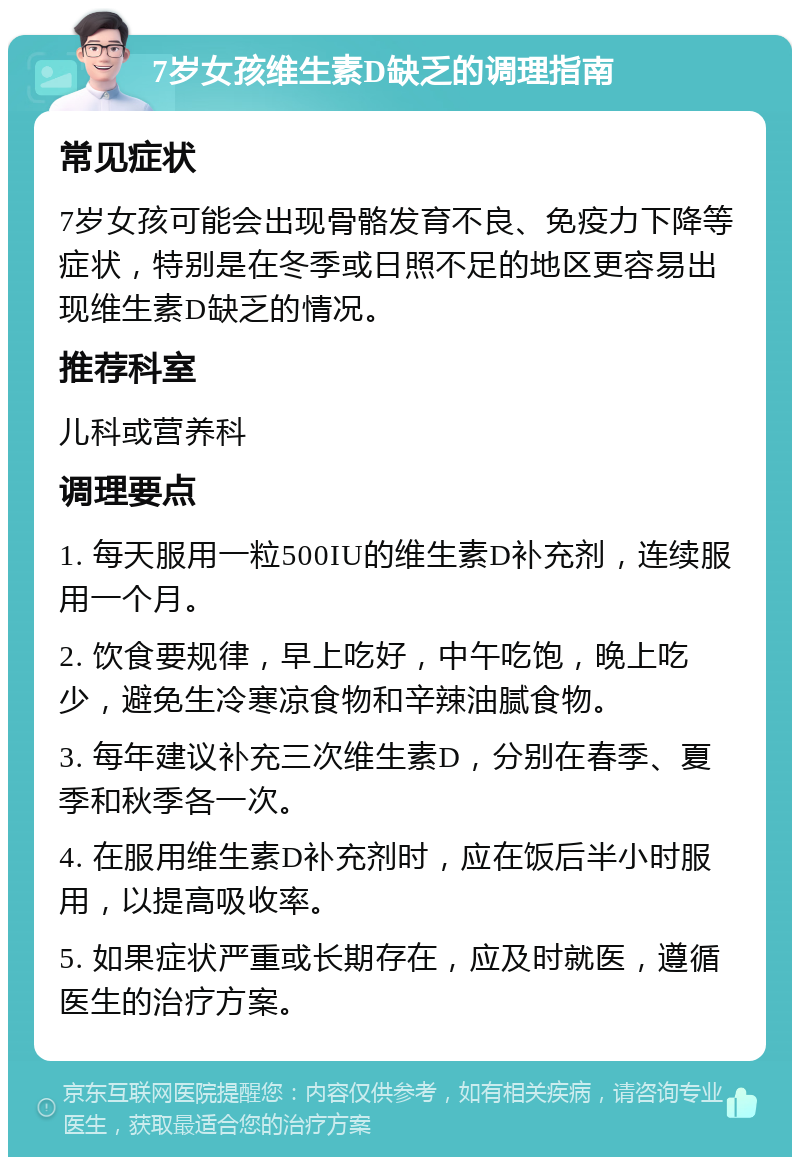 7岁女孩维生素D缺乏的调理指南 常见症状 7岁女孩可能会出现骨骼发育不良、免疫力下降等症状，特别是在冬季或日照不足的地区更容易出现维生素D缺乏的情况。 推荐科室 儿科或营养科 调理要点 1. 每天服用一粒500IU的维生素D补充剂，连续服用一个月。 2. 饮食要规律，早上吃好，中午吃饱，晚上吃少，避免生冷寒凉食物和辛辣油腻食物。 3. 每年建议补充三次维生素D，分别在春季、夏季和秋季各一次。 4. 在服用维生素D补充剂时，应在饭后半小时服用，以提高吸收率。 5. 如果症状严重或长期存在，应及时就医，遵循医生的治疗方案。