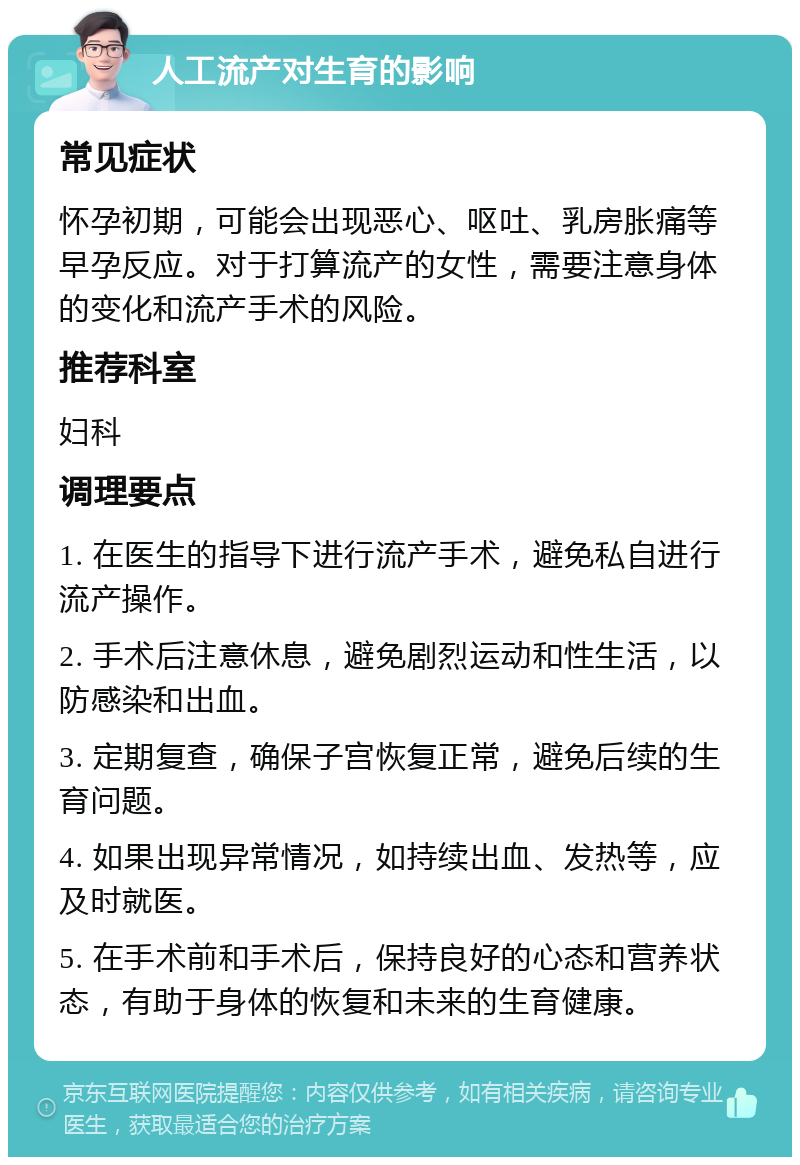 人工流产对生育的影响 常见症状 怀孕初期，可能会出现恶心、呕吐、乳房胀痛等早孕反应。对于打算流产的女性，需要注意身体的变化和流产手术的风险。 推荐科室 妇科 调理要点 1. 在医生的指导下进行流产手术，避免私自进行流产操作。 2. 手术后注意休息，避免剧烈运动和性生活，以防感染和出血。 3. 定期复查，确保子宫恢复正常，避免后续的生育问题。 4. 如果出现异常情况，如持续出血、发热等，应及时就医。 5. 在手术前和手术后，保持良好的心态和营养状态，有助于身体的恢复和未来的生育健康。