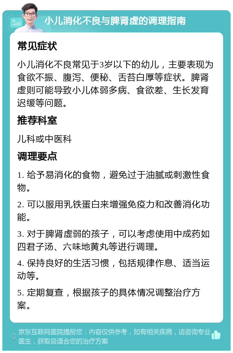 小儿消化不良与脾肾虚的调理指南 常见症状 小儿消化不良常见于3岁以下的幼儿，主要表现为食欲不振、腹泻、便秘、舌苔白厚等症状。脾肾虚则可能导致小儿体弱多病、食欲差、生长发育迟缓等问题。 推荐科室 儿科或中医科 调理要点 1. 给予易消化的食物，避免过于油腻或刺激性食物。 2. 可以服用乳铁蛋白来增强免疫力和改善消化功能。 3. 对于脾肾虚弱的孩子，可以考虑使用中成药如四君子汤、六味地黄丸等进行调理。 4. 保持良好的生活习惯，包括规律作息、适当运动等。 5. 定期复查，根据孩子的具体情况调整治疗方案。