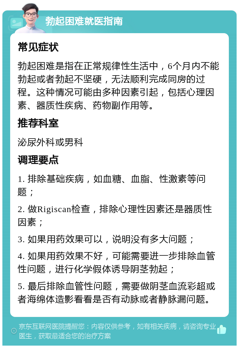 勃起困难就医指南 常见症状 勃起困难是指在正常规律性生活中，6个月内不能勃起或者勃起不坚硬，无法顺利完成同房的过程。这种情况可能由多种因素引起，包括心理因素、器质性疾病、药物副作用等。 推荐科室 泌尿外科或男科 调理要点 1. 排除基础疾病，如血糖、血脂、性激素等问题； 2. 做Rigiscan检查，排除心理性因素还是器质性因素； 3. 如果用药效果可以，说明没有多大问题； 4. 如果用药效果不好，可能需要进一步排除血管性问题，进行化学假体诱导阴茎勃起； 5. 最后排除血管性问题，需要做阴茎血流彩超或者海绵体造影看看是否有动脉或者静脉漏问题。