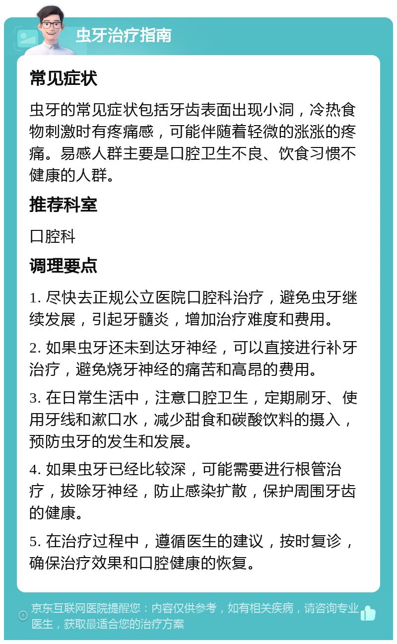 虫牙治疗指南 常见症状 虫牙的常见症状包括牙齿表面出现小洞，冷热食物刺激时有疼痛感，可能伴随着轻微的涨涨的疼痛。易感人群主要是口腔卫生不良、饮食习惯不健康的人群。 推荐科室 口腔科 调理要点 1. 尽快去正规公立医院口腔科治疗，避免虫牙继续发展，引起牙髓炎，增加治疗难度和费用。 2. 如果虫牙还未到达牙神经，可以直接进行补牙治疗，避免烧牙神经的痛苦和高昂的费用。 3. 在日常生活中，注意口腔卫生，定期刷牙、使用牙线和漱口水，减少甜食和碳酸饮料的摄入，预防虫牙的发生和发展。 4. 如果虫牙已经比较深，可能需要进行根管治疗，拔除牙神经，防止感染扩散，保护周围牙齿的健康。 5. 在治疗过程中，遵循医生的建议，按时复诊，确保治疗效果和口腔健康的恢复。