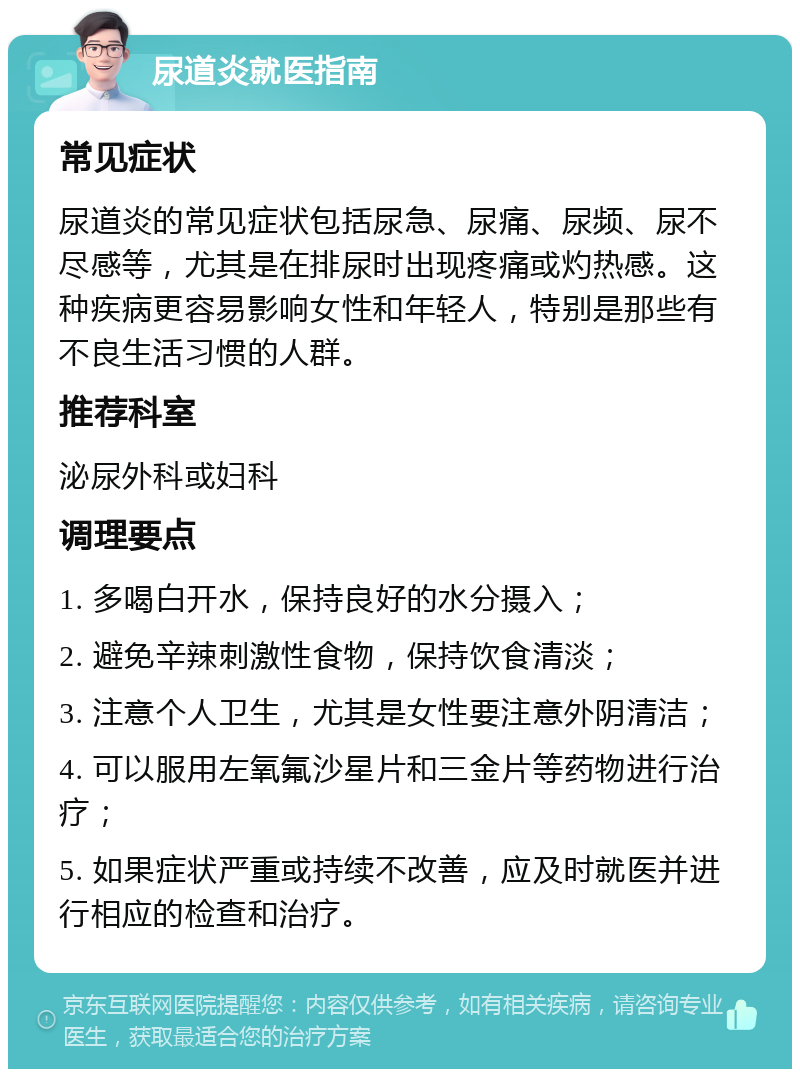 尿道炎就医指南 常见症状 尿道炎的常见症状包括尿急、尿痛、尿频、尿不尽感等，尤其是在排尿时出现疼痛或灼热感。这种疾病更容易影响女性和年轻人，特别是那些有不良生活习惯的人群。 推荐科室 泌尿外科或妇科 调理要点 1. 多喝白开水，保持良好的水分摄入； 2. 避免辛辣刺激性食物，保持饮食清淡； 3. 注意个人卫生，尤其是女性要注意外阴清洁； 4. 可以服用左氧氟沙星片和三金片等药物进行治疗； 5. 如果症状严重或持续不改善，应及时就医并进行相应的检查和治疗。