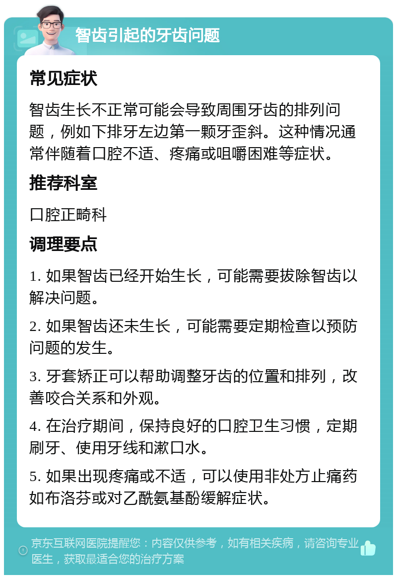 智齿引起的牙齿问题 常见症状 智齿生长不正常可能会导致周围牙齿的排列问题，例如下排牙左边第一颗牙歪斜。这种情况通常伴随着口腔不适、疼痛或咀嚼困难等症状。 推荐科室 口腔正畸科 调理要点 1. 如果智齿已经开始生长，可能需要拔除智齿以解决问题。 2. 如果智齿还未生长，可能需要定期检查以预防问题的发生。 3. 牙套矫正可以帮助调整牙齿的位置和排列，改善咬合关系和外观。 4. 在治疗期间，保持良好的口腔卫生习惯，定期刷牙、使用牙线和漱口水。 5. 如果出现疼痛或不适，可以使用非处方止痛药如布洛芬或对乙酰氨基酚缓解症状。