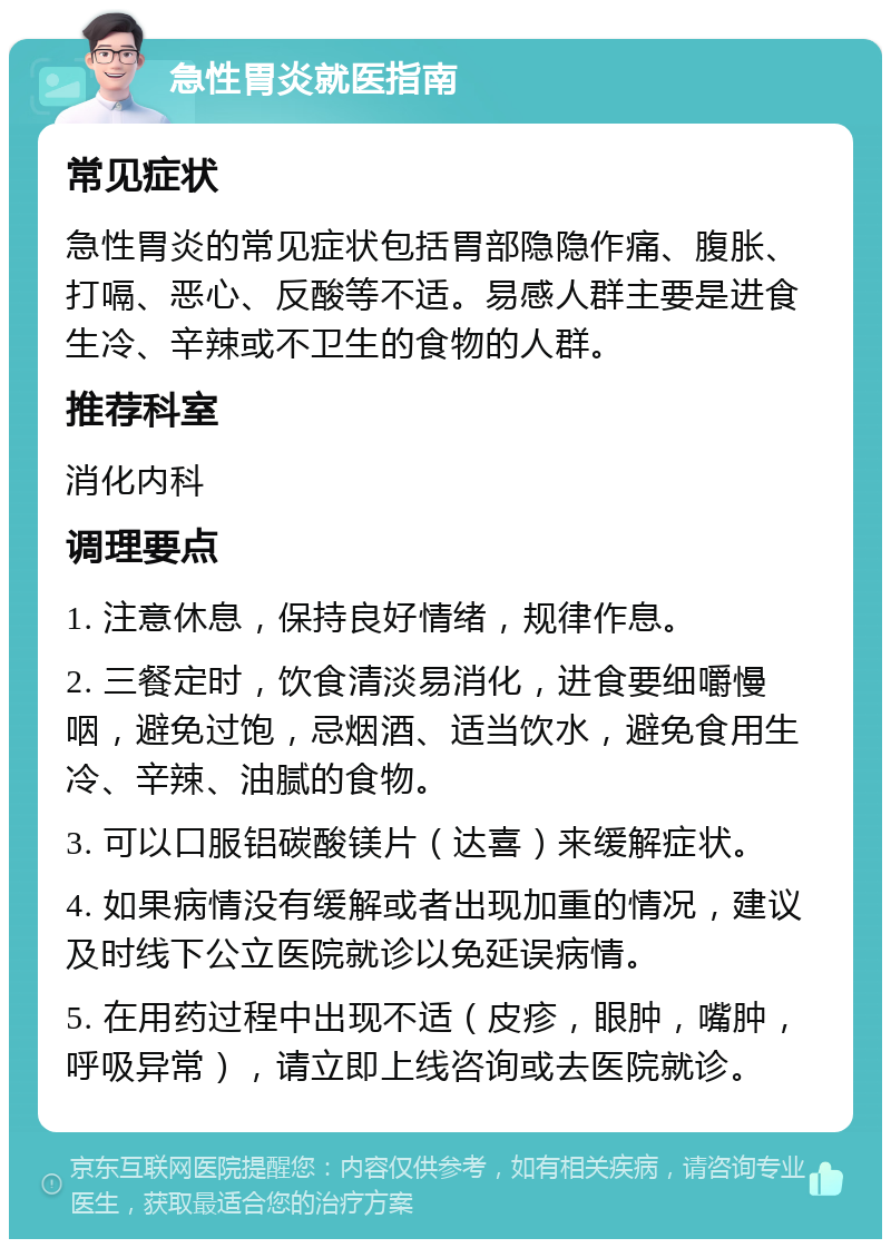 急性胃炎就医指南 常见症状 急性胃炎的常见症状包括胃部隐隐作痛、腹胀、打嗝、恶心、反酸等不适。易感人群主要是进食生冷、辛辣或不卫生的食物的人群。 推荐科室 消化内科 调理要点 1. 注意休息，保持良好情绪，规律作息。 2. 三餐定时，饮食清淡易消化，进食要细嚼慢咽，避免过饱，忌烟酒、适当饮水，避免食用生冷、辛辣、油腻的食物。 3. 可以口服铝碳酸镁片（达喜）来缓解症状。 4. 如果病情没有缓解或者出现加重的情况，建议及时线下公立医院就诊以免延误病情。 5. 在用药过程中出现不适（皮疹，眼肿，嘴肿，呼吸异常），请立即上线咨询或去医院就诊。