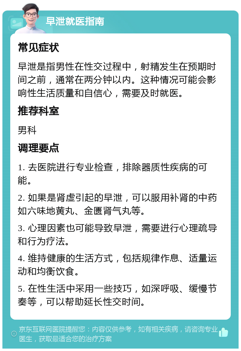 早泄就医指南 常见症状 早泄是指男性在性交过程中，射精发生在预期时间之前，通常在两分钟以内。这种情况可能会影响性生活质量和自信心，需要及时就医。 推荐科室 男科 调理要点 1. 去医院进行专业检查，排除器质性疾病的可能。 2. 如果是肾虚引起的早泄，可以服用补肾的中药如六味地黄丸、金匮肾气丸等。 3. 心理因素也可能导致早泄，需要进行心理疏导和行为疗法。 4. 维持健康的生活方式，包括规律作息、适量运动和均衡饮食。 5. 在性生活中采用一些技巧，如深呼吸、缓慢节奏等，可以帮助延长性交时间。