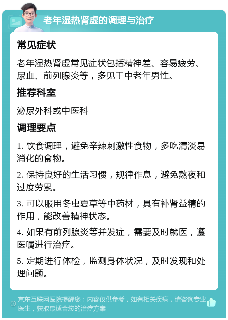 老年湿热肾虚的调理与治疗 常见症状 老年湿热肾虚常见症状包括精神差、容易疲劳、尿血、前列腺炎等，多见于中老年男性。 推荐科室 泌尿外科或中医科 调理要点 1. 饮食调理，避免辛辣刺激性食物，多吃清淡易消化的食物。 2. 保持良好的生活习惯，规律作息，避免熬夜和过度劳累。 3. 可以服用冬虫夏草等中药材，具有补肾益精的作用，能改善精神状态。 4. 如果有前列腺炎等并发症，需要及时就医，遵医嘱进行治疗。 5. 定期进行体检，监测身体状况，及时发现和处理问题。