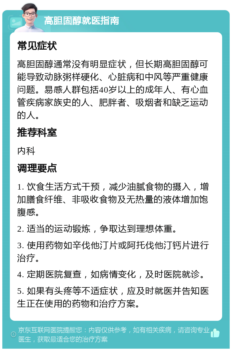 高胆固醇就医指南 常见症状 高胆固醇通常没有明显症状，但长期高胆固醇可能导致动脉粥样硬化、心脏病和中风等严重健康问题。易感人群包括40岁以上的成年人、有心血管疾病家族史的人、肥胖者、吸烟者和缺乏运动的人。 推荐科室 内科 调理要点 1. 饮食生活方式干预，减少油腻食物的摄入，增加膳食纤维、非吸收食物及无热量的液体增加饱腹感。 2. 适当的运动锻炼，争取达到理想体重。 3. 使用药物如辛伐他汀片或阿托伐他汀钙片进行治疗。 4. 定期医院复查，如病情变化，及时医院就诊。 5. 如果有头疼等不适症状，应及时就医并告知医生正在使用的药物和治疗方案。