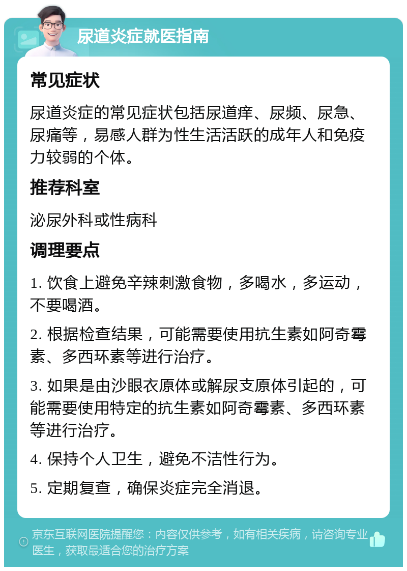 尿道炎症就医指南 常见症状 尿道炎症的常见症状包括尿道痒、尿频、尿急、尿痛等，易感人群为性生活活跃的成年人和免疫力较弱的个体。 推荐科室 泌尿外科或性病科 调理要点 1. 饮食上避免辛辣刺激食物，多喝水，多运动，不要喝酒。 2. 根据检查结果，可能需要使用抗生素如阿奇霉素、多西环素等进行治疗。 3. 如果是由沙眼衣原体或解尿支原体引起的，可能需要使用特定的抗生素如阿奇霉素、多西环素等进行治疗。 4. 保持个人卫生，避免不洁性行为。 5. 定期复查，确保炎症完全消退。