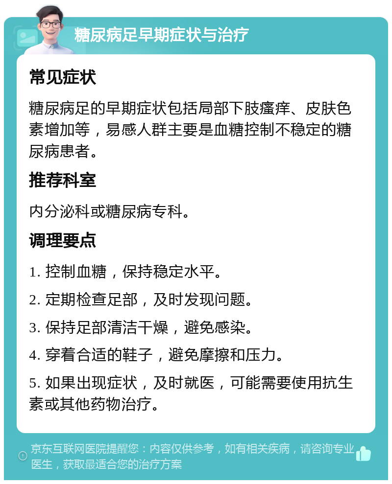 糖尿病足早期症状与治疗 常见症状 糖尿病足的早期症状包括局部下肢瘙痒、皮肤色素增加等，易感人群主要是血糖控制不稳定的糖尿病患者。 推荐科室 内分泌科或糖尿病专科。 调理要点 1. 控制血糖，保持稳定水平。 2. 定期检查足部，及时发现问题。 3. 保持足部清洁干燥，避免感染。 4. 穿着合适的鞋子，避免摩擦和压力。 5. 如果出现症状，及时就医，可能需要使用抗生素或其他药物治疗。