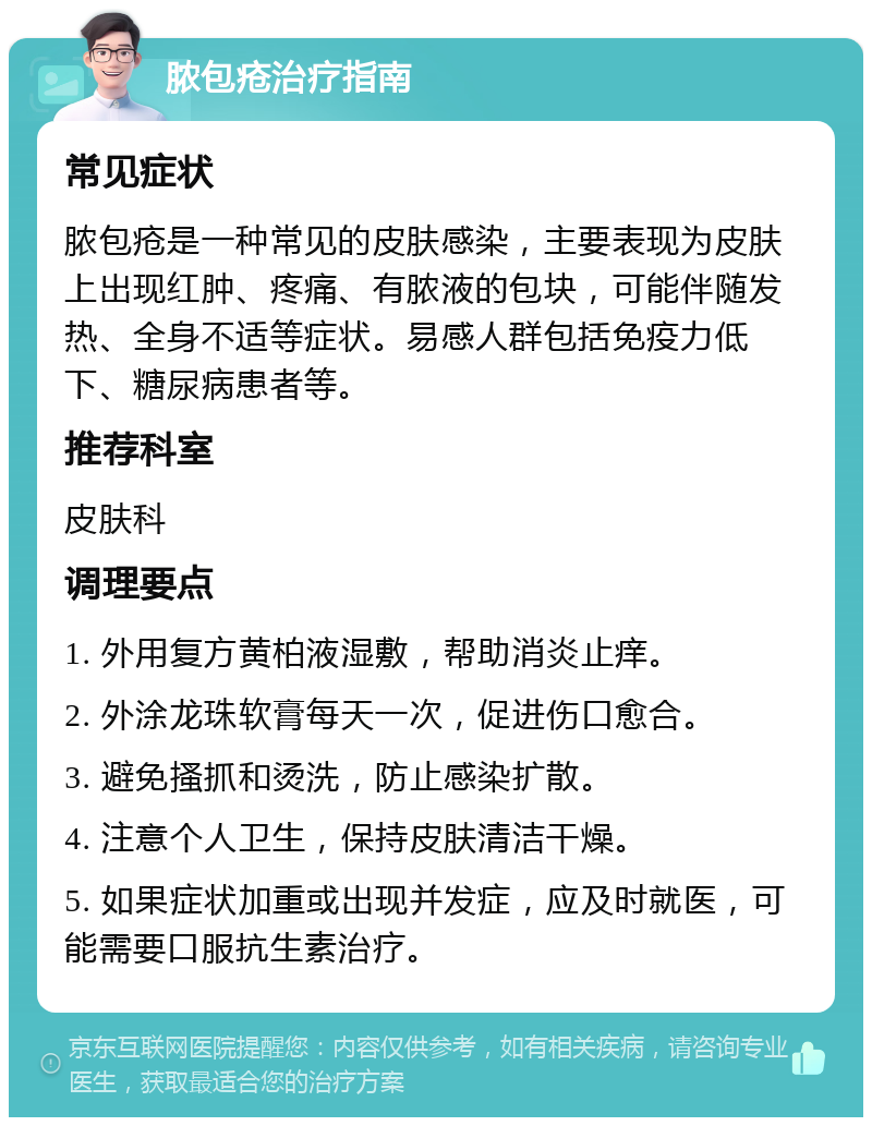 脓包疮治疗指南 常见症状 脓包疮是一种常见的皮肤感染，主要表现为皮肤上出现红肿、疼痛、有脓液的包块，可能伴随发热、全身不适等症状。易感人群包括免疫力低下、糖尿病患者等。 推荐科室 皮肤科 调理要点 1. 外用复方黄柏液湿敷，帮助消炎止痒。 2. 外涂龙珠软膏每天一次，促进伤口愈合。 3. 避免搔抓和烫洗，防止感染扩散。 4. 注意个人卫生，保持皮肤清洁干燥。 5. 如果症状加重或出现并发症，应及时就医，可能需要口服抗生素治疗。