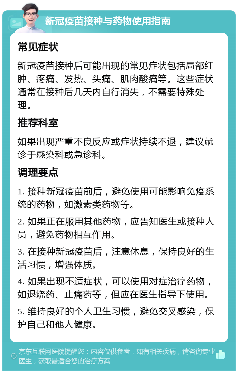 新冠疫苗接种与药物使用指南 常见症状 新冠疫苗接种后可能出现的常见症状包括局部红肿、疼痛、发热、头痛、肌肉酸痛等。这些症状通常在接种后几天内自行消失，不需要特殊处理。 推荐科室 如果出现严重不良反应或症状持续不退，建议就诊于感染科或急诊科。 调理要点 1. 接种新冠疫苗前后，避免使用可能影响免疫系统的药物，如激素类药物等。 2. 如果正在服用其他药物，应告知医生或接种人员，避免药物相互作用。 3. 在接种新冠疫苗后，注意休息，保持良好的生活习惯，增强体质。 4. 如果出现不适症状，可以使用对症治疗药物，如退烧药、止痛药等，但应在医生指导下使用。 5. 维持良好的个人卫生习惯，避免交叉感染，保护自己和他人健康。