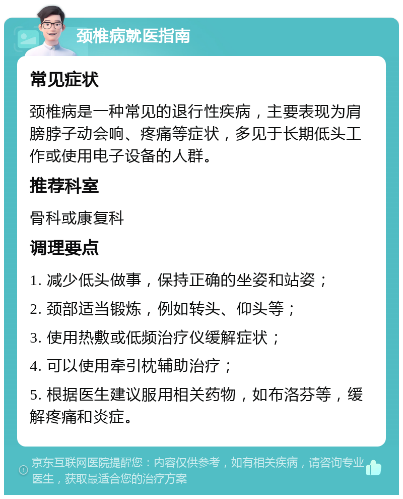 颈椎病就医指南 常见症状 颈椎病是一种常见的退行性疾病，主要表现为肩膀脖子动会响、疼痛等症状，多见于长期低头工作或使用电子设备的人群。 推荐科室 骨科或康复科 调理要点 1. 减少低头做事，保持正确的坐姿和站姿； 2. 颈部适当锻炼，例如转头、仰头等； 3. 使用热敷或低频治疗仪缓解症状； 4. 可以使用牵引枕辅助治疗； 5. 根据医生建议服用相关药物，如布洛芬等，缓解疼痛和炎症。