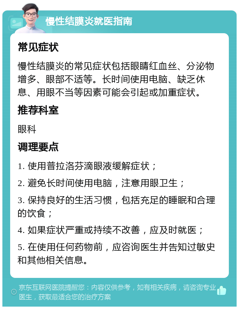 慢性结膜炎就医指南 常见症状 慢性结膜炎的常见症状包括眼睛红血丝、分泌物增多、眼部不适等。长时间使用电脑、缺乏休息、用眼不当等因素可能会引起或加重症状。 推荐科室 眼科 调理要点 1. 使用普拉洛芬滴眼液缓解症状； 2. 避免长时间使用电脑，注意用眼卫生； 3. 保持良好的生活习惯，包括充足的睡眠和合理的饮食； 4. 如果症状严重或持续不改善，应及时就医； 5. 在使用任何药物前，应咨询医生并告知过敏史和其他相关信息。