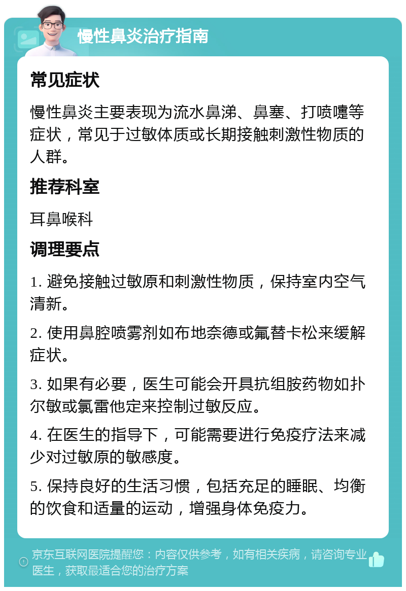 慢性鼻炎治疗指南 常见症状 慢性鼻炎主要表现为流水鼻涕、鼻塞、打喷嚏等症状，常见于过敏体质或长期接触刺激性物质的人群。 推荐科室 耳鼻喉科 调理要点 1. 避免接触过敏原和刺激性物质，保持室内空气清新。 2. 使用鼻腔喷雾剂如布地奈德或氟替卡松来缓解症状。 3. 如果有必要，医生可能会开具抗组胺药物如扑尔敏或氯雷他定来控制过敏反应。 4. 在医生的指导下，可能需要进行免疫疗法来减少对过敏原的敏感度。 5. 保持良好的生活习惯，包括充足的睡眠、均衡的饮食和适量的运动，增强身体免疫力。