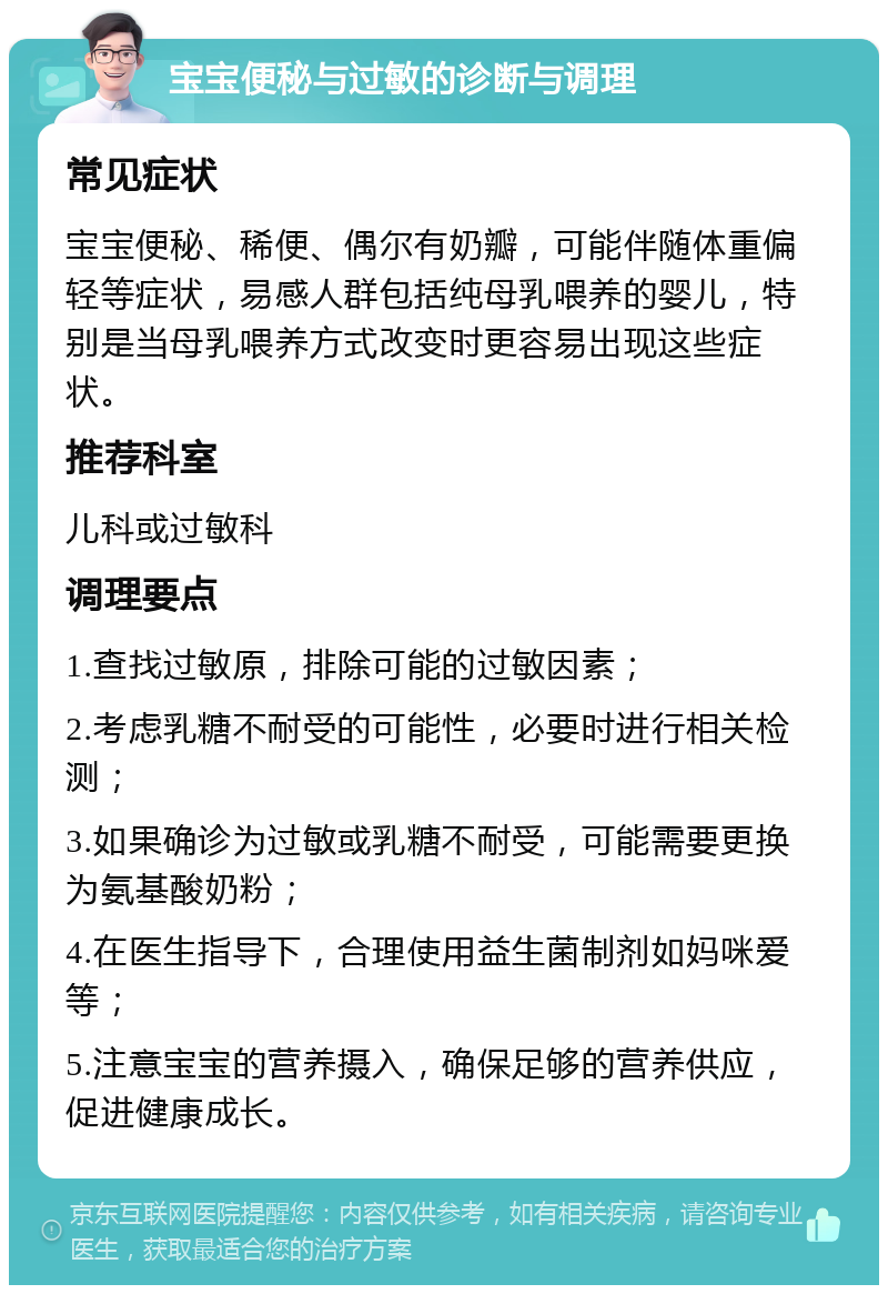 宝宝便秘与过敏的诊断与调理 常见症状 宝宝便秘、稀便、偶尔有奶瓣，可能伴随体重偏轻等症状，易感人群包括纯母乳喂养的婴儿，特别是当母乳喂养方式改变时更容易出现这些症状。 推荐科室 儿科或过敏科 调理要点 1.查找过敏原，排除可能的过敏因素； 2.考虑乳糖不耐受的可能性，必要时进行相关检测； 3.如果确诊为过敏或乳糖不耐受，可能需要更换为氨基酸奶粉； 4.在医生指导下，合理使用益生菌制剂如妈咪爱等； 5.注意宝宝的营养摄入，确保足够的营养供应，促进健康成长。