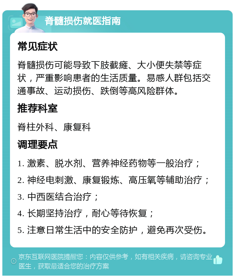 脊髓损伤就医指南 常见症状 脊髓损伤可能导致下肢截瘫、大小便失禁等症状，严重影响患者的生活质量。易感人群包括交通事故、运动损伤、跌倒等高风险群体。 推荐科室 脊柱外科、康复科 调理要点 1. 激素、脱水剂、营养神经药物等一般治疗； 2. 神经电刺激、康复锻炼、高压氧等辅助治疗； 3. 中西医结合治疗； 4. 长期坚持治疗，耐心等待恢复； 5. 注意日常生活中的安全防护，避免再次受伤。