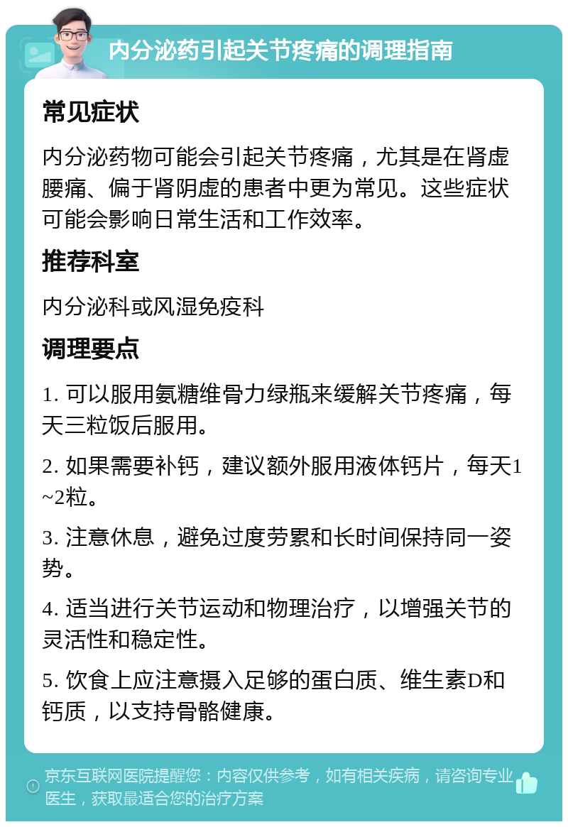 内分泌药引起关节疼痛的调理指南 常见症状 内分泌药物可能会引起关节疼痛，尤其是在肾虚腰痛、偏于肾阴虚的患者中更为常见。这些症状可能会影响日常生活和工作效率。 推荐科室 内分泌科或风湿免疫科 调理要点 1. 可以服用氨糖维骨力绿瓶来缓解关节疼痛，每天三粒饭后服用。 2. 如果需要补钙，建议额外服用液体钙片，每天1~2粒。 3. 注意休息，避免过度劳累和长时间保持同一姿势。 4. 适当进行关节运动和物理治疗，以增强关节的灵活性和稳定性。 5. 饮食上应注意摄入足够的蛋白质、维生素D和钙质，以支持骨骼健康。