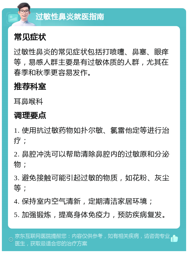 过敏性鼻炎就医指南 常见症状 过敏性鼻炎的常见症状包括打喷嚏、鼻塞、眼痒等，易感人群主要是有过敏体质的人群，尤其在春季和秋季更容易发作。 推荐科室 耳鼻喉科 调理要点 1. 使用抗过敏药物如扑尔敏、氯雷他定等进行治疗； 2. 鼻腔冲洗可以帮助清除鼻腔内的过敏原和分泌物； 3. 避免接触可能引起过敏的物质，如花粉、灰尘等； 4. 保持室内空气清新，定期清洁家居环境； 5. 加强锻炼，提高身体免疫力，预防疾病复发。