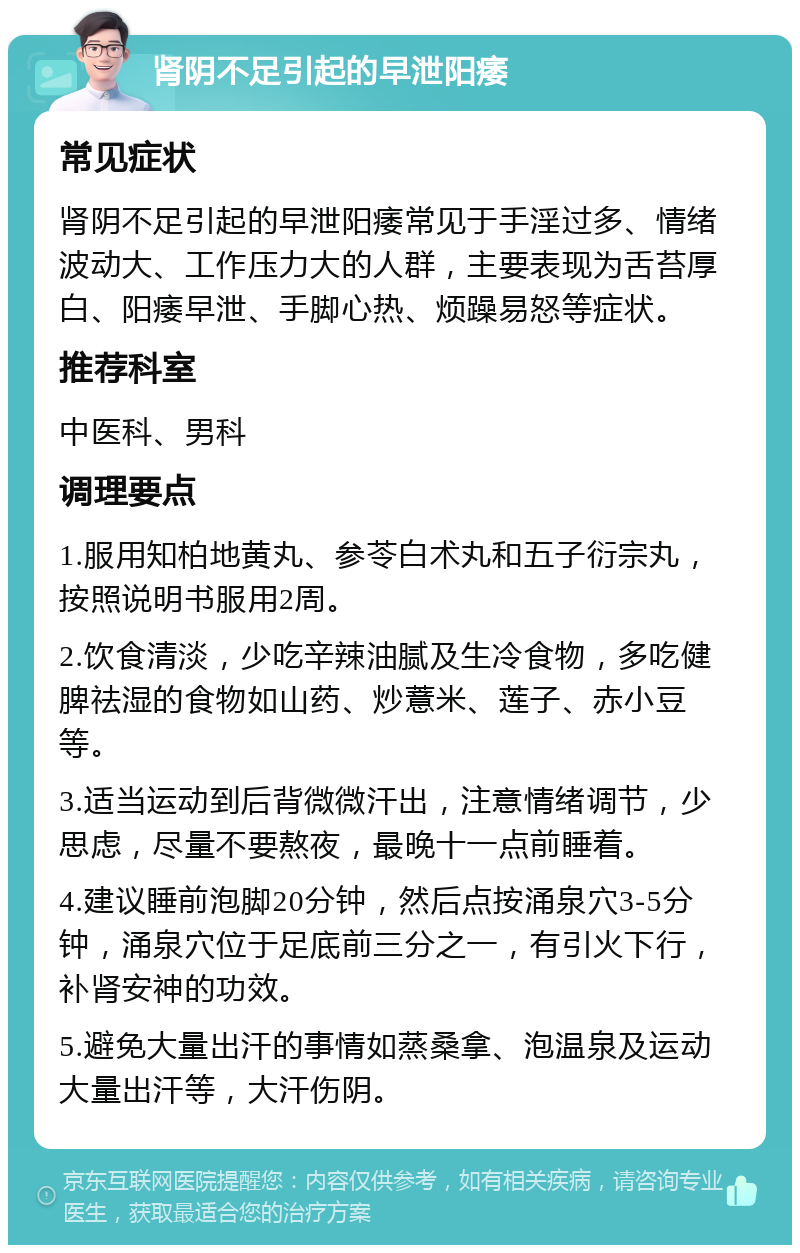 肾阴不足引起的早泄阳痿 常见症状 肾阴不足引起的早泄阳痿常见于手淫过多、情绪波动大、工作压力大的人群，主要表现为舌苔厚白、阳痿早泄、手脚心热、烦躁易怒等症状。 推荐科室 中医科、男科 调理要点 1.服用知柏地黄丸、参苓白术丸和五子衍宗丸，按照说明书服用2周。 2.饮食清淡，少吃辛辣油腻及生冷食物，多吃健脾祛湿的食物如山药、炒薏米、莲子、赤小豆等。 3.适当运动到后背微微汗出，注意情绪调节，少思虑，尽量不要熬夜，最晚十一点前睡着。 4.建议睡前泡脚20分钟，然后点按涌泉穴3-5分钟，涌泉穴位于足底前三分之一，有引火下行，补肾安神的功效。 5.避免大量出汗的事情如蒸桑拿、泡温泉及运动大量出汗等，大汗伤阴。