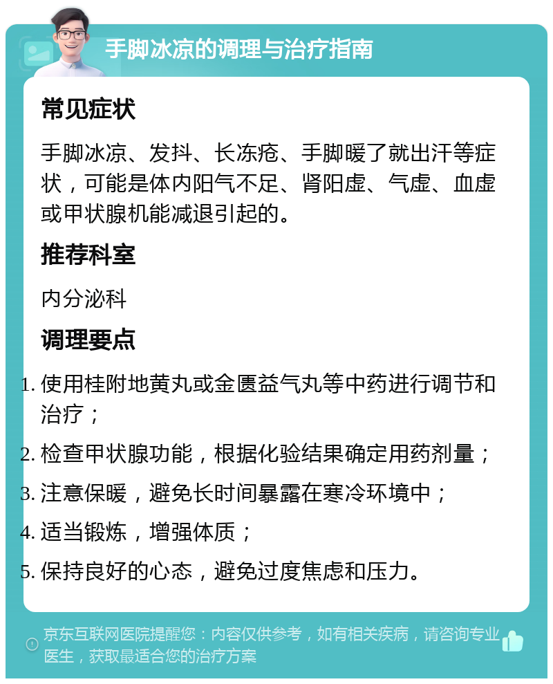 手脚冰凉的调理与治疗指南 常见症状 手脚冰凉、发抖、长冻疮、手脚暖了就出汗等症状，可能是体内阳气不足、肾阳虚、气虚、血虚或甲状腺机能减退引起的。 推荐科室 内分泌科 调理要点 使用桂附地黄丸或金匮益气丸等中药进行调节和治疗； 检查甲状腺功能，根据化验结果确定用药剂量； 注意保暖，避免长时间暴露在寒冷环境中； 适当锻炼，增强体质； 保持良好的心态，避免过度焦虑和压力。