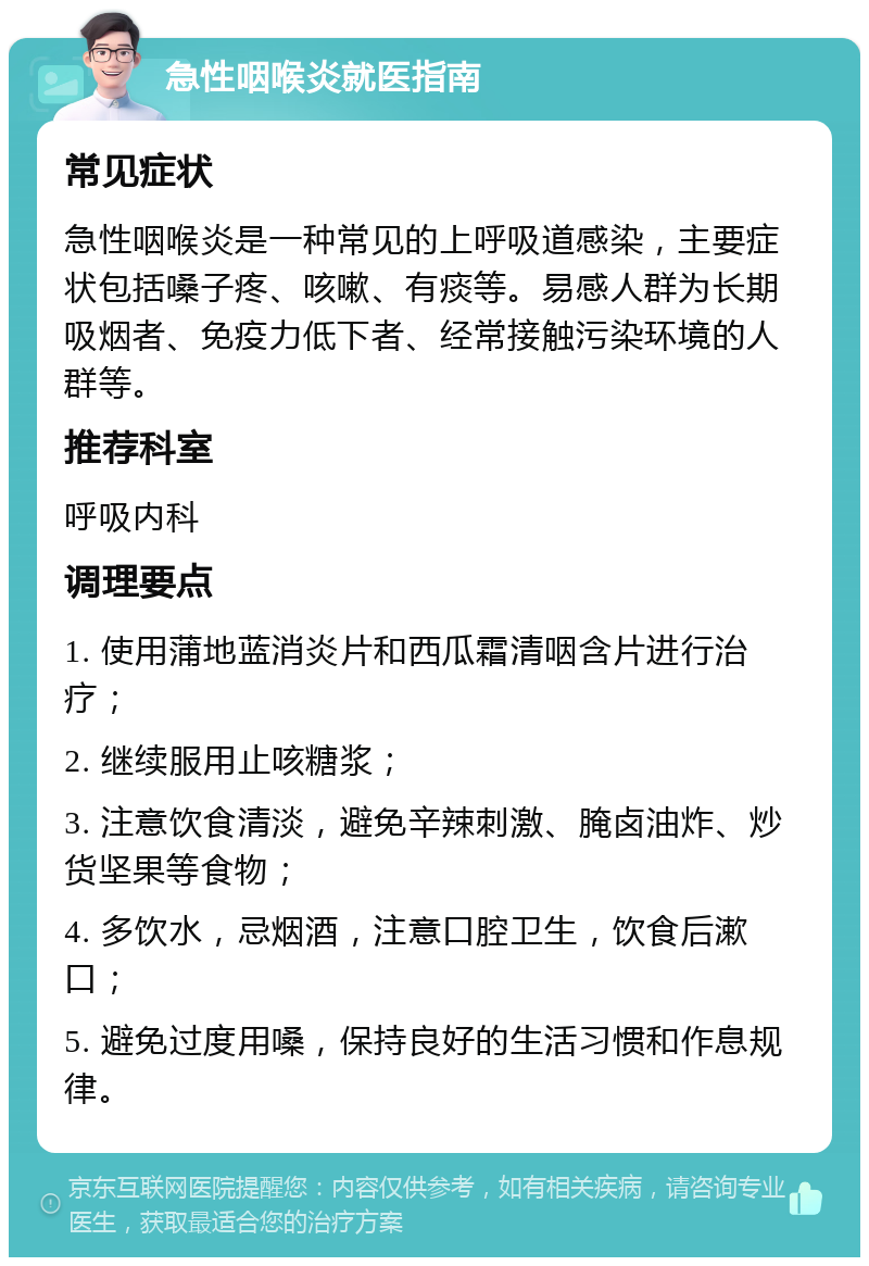 急性咽喉炎就医指南 常见症状 急性咽喉炎是一种常见的上呼吸道感染，主要症状包括嗓子疼、咳嗽、有痰等。易感人群为长期吸烟者、免疫力低下者、经常接触污染环境的人群等。 推荐科室 呼吸内科 调理要点 1. 使用蒲地蓝消炎片和西瓜霜清咽含片进行治疗； 2. 继续服用止咳糖浆； 3. 注意饮食清淡，避免辛辣刺激、腌卤油炸、炒货坚果等食物； 4. 多饮水，忌烟酒，注意口腔卫生，饮食后漱口； 5. 避免过度用嗓，保持良好的生活习惯和作息规律。