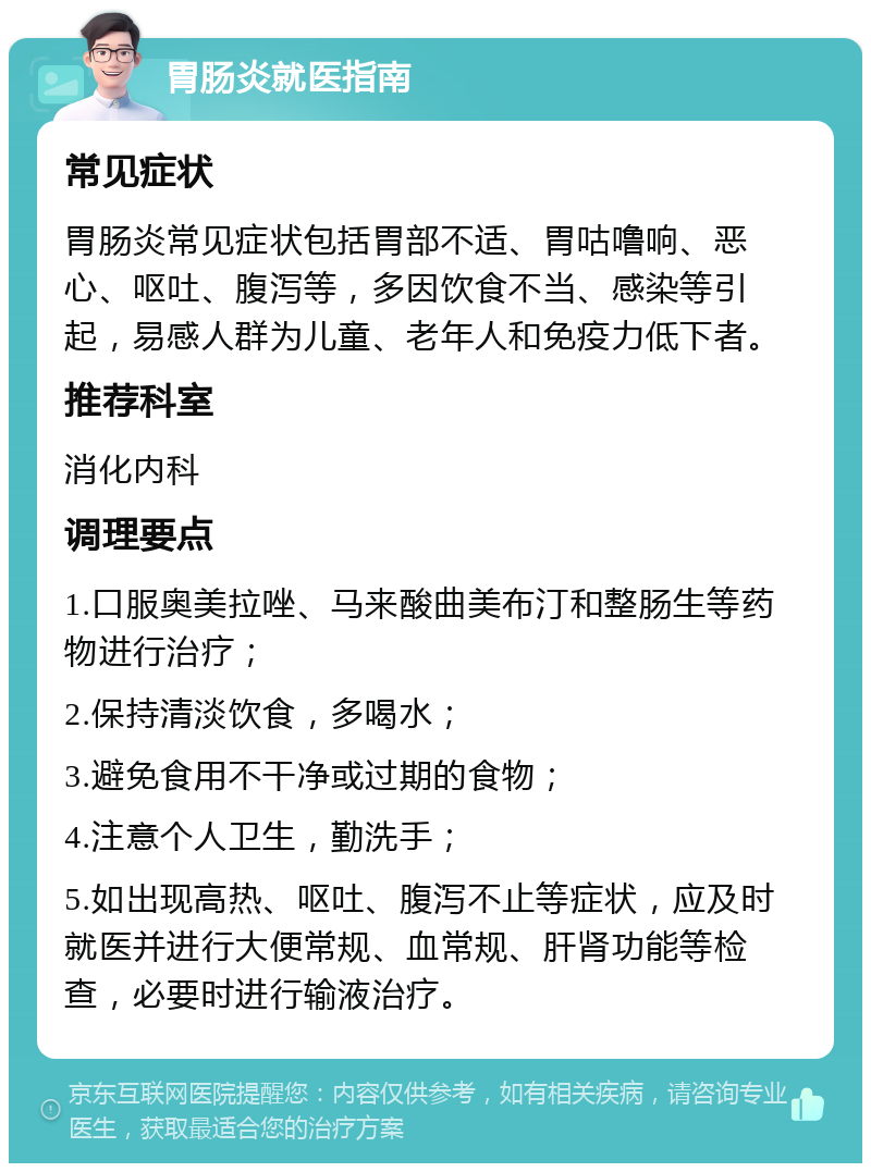 胃肠炎就医指南 常见症状 胃肠炎常见症状包括胃部不适、胃咕噜响、恶心、呕吐、腹泻等，多因饮食不当、感染等引起，易感人群为儿童、老年人和免疫力低下者。 推荐科室 消化内科 调理要点 1.口服奥美拉唑、马来酸曲美布汀和整肠生等药物进行治疗； 2.保持清淡饮食，多喝水； 3.避免食用不干净或过期的食物； 4.注意个人卫生，勤洗手； 5.如出现高热、呕吐、腹泻不止等症状，应及时就医并进行大便常规、血常规、肝肾功能等检查，必要时进行输液治疗。