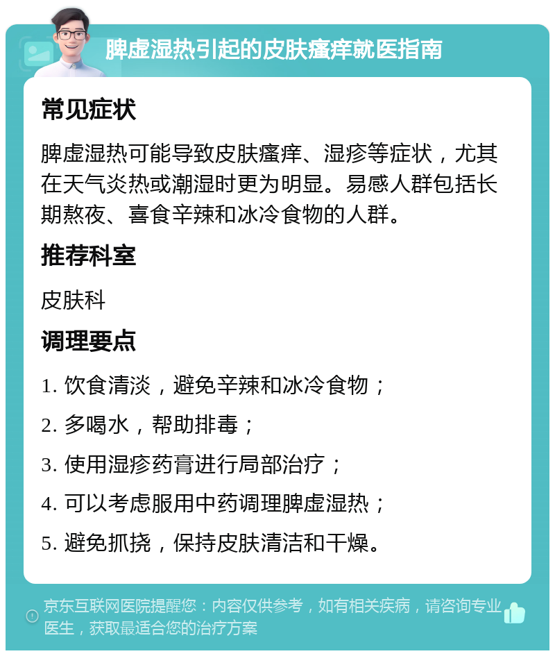 脾虚湿热引起的皮肤瘙痒就医指南 常见症状 脾虚湿热可能导致皮肤瘙痒、湿疹等症状，尤其在天气炎热或潮湿时更为明显。易感人群包括长期熬夜、喜食辛辣和冰冷食物的人群。 推荐科室 皮肤科 调理要点 1. 饮食清淡，避免辛辣和冰冷食物； 2. 多喝水，帮助排毒； 3. 使用湿疹药膏进行局部治疗； 4. 可以考虑服用中药调理脾虚湿热； 5. 避免抓挠，保持皮肤清洁和干燥。