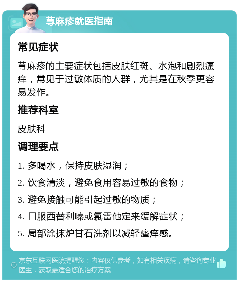 荨麻疹就医指南 常见症状 荨麻疹的主要症状包括皮肤红斑、水泡和剧烈瘙痒，常见于过敏体质的人群，尤其是在秋季更容易发作。 推荐科室 皮肤科 调理要点 1. 多喝水，保持皮肤湿润； 2. 饮食清淡，避免食用容易过敏的食物； 3. 避免接触可能引起过敏的物质； 4. 口服西替利嗪或氯雷他定来缓解症状； 5. 局部涂抹炉甘石洗剂以减轻瘙痒感。