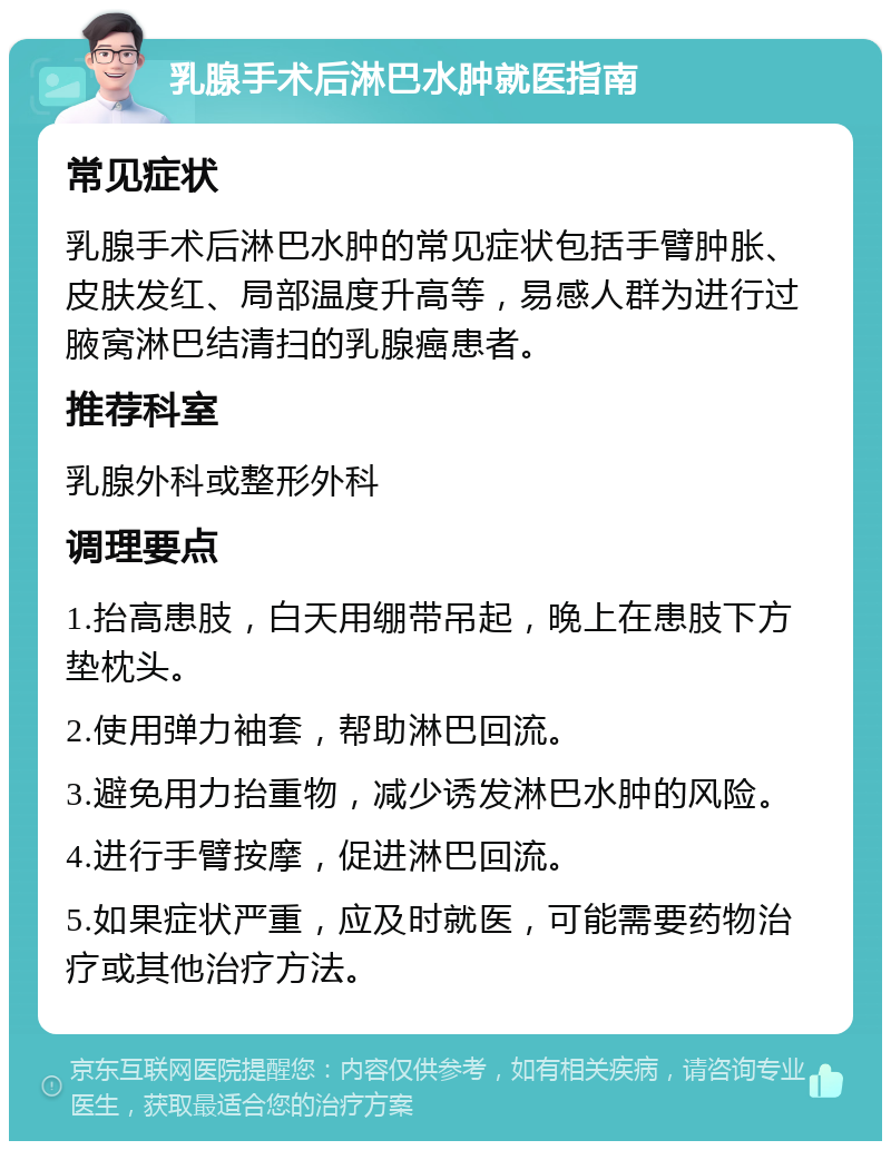 乳腺手术后淋巴水肿就医指南 常见症状 乳腺手术后淋巴水肿的常见症状包括手臂肿胀、皮肤发红、局部温度升高等，易感人群为进行过腋窝淋巴结清扫的乳腺癌患者。 推荐科室 乳腺外科或整形外科 调理要点 1.抬高患肢，白天用绷带吊起，晚上在患肢下方垫枕头。 2.使用弹力袖套，帮助淋巴回流。 3.避免用力抬重物，减少诱发淋巴水肿的风险。 4.进行手臂按摩，促进淋巴回流。 5.如果症状严重，应及时就医，可能需要药物治疗或其他治疗方法。